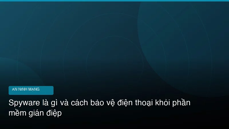 Spyware là gì và cách bảo vệ điện thoại khỏi phần mềm gián điệp